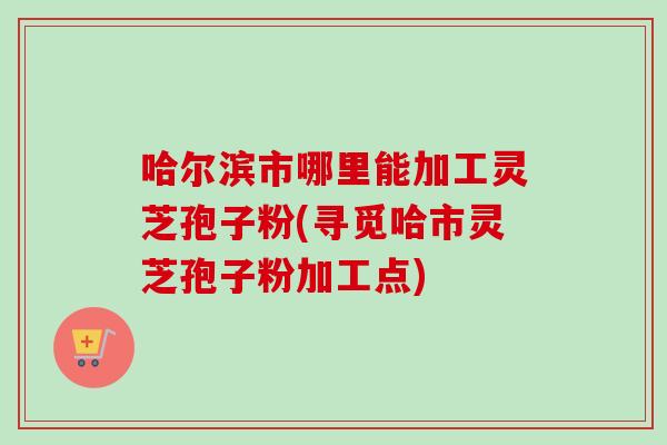 哈尔滨市哪里能加工灵芝孢子粉(寻觅哈市灵芝孢子粉加工点) 哈尔滨市哪里能加工灵芝孢子粉(寻觅哈市灵芝孢子粉加工点)