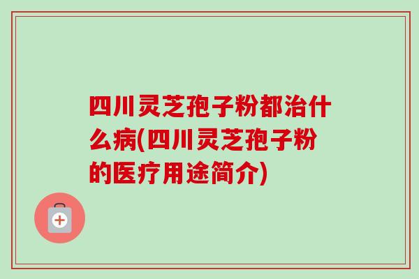 四川灵芝孢子粉都什么(四川灵芝孢子粉的医疗用途简介) 四川灵芝孢子粉都什么(四川灵芝孢子粉的医疗用途简介)