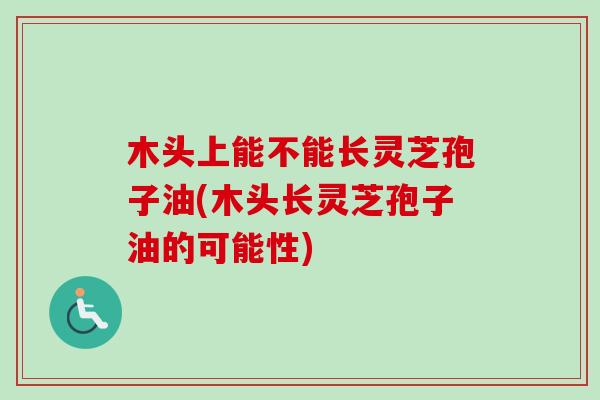 木头上能不能长灵芝孢子油(木头长灵芝孢子油的可能性) 木头上能不能长灵芝孢子油(木头长灵芝孢子油的可能性)