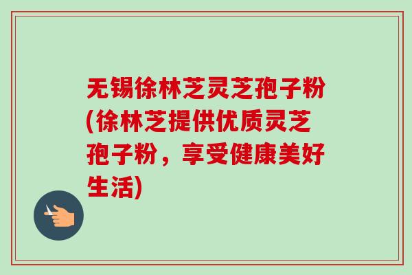 无锡徐林芝灵芝孢子粉(徐林芝提供优质灵芝孢子粉，享受健康美好生活)