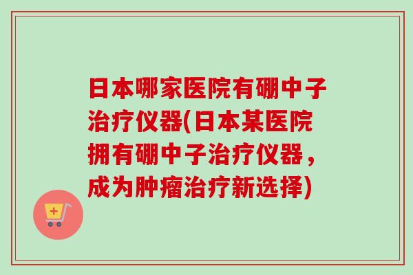 日本哪家医院有硼中子仪器(日本某医院拥有硼中子仪器，成为新选择)
