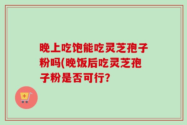 晚上吃饱能吃灵芝孢子粉吗(晚饭后吃灵芝孢子粉是否可行? 晚上吃饱能吃灵芝孢子粉吗(晚饭后吃灵芝孢子粉是否可行?