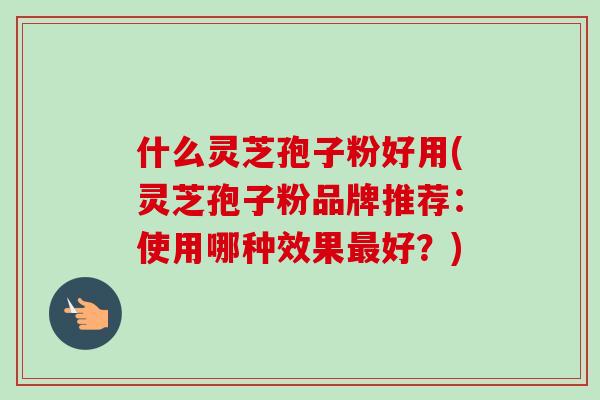 什么灵芝孢子粉好用(灵芝孢子粉品牌推荐：使用哪种效果好？)