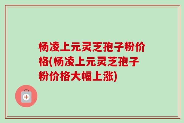 杨凌上元灵芝孢子粉价格(杨凌上元灵芝孢子粉价格大幅上涨)