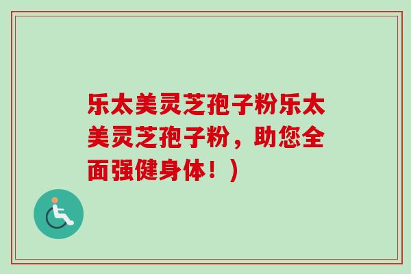 乐太美灵芝孢子粉乐太美灵芝孢子粉,助您全面强健身体!) 乐太美灵芝孢子粉乐太美灵芝孢子粉,助您全面强健身体!)