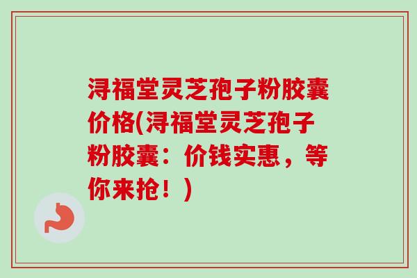 浔福堂灵芝孢子粉胶囊价格(浔福堂灵芝孢子粉胶囊:价钱实惠,等你来抢!) 浔福堂灵芝孢子粉胶囊价格(浔福堂灵芝孢子粉胶囊:价钱实惠,等你来抢!)