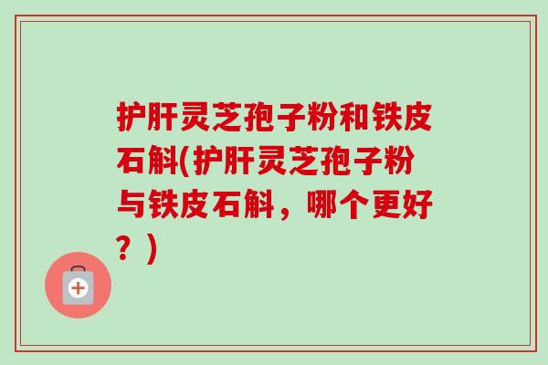 灵芝孢子粉和铁皮石斛(灵芝孢子粉与铁皮石斛,哪个更好?) 灵芝孢子粉和铁皮石斛(灵芝孢子粉与铁皮石斛,哪个更好?)