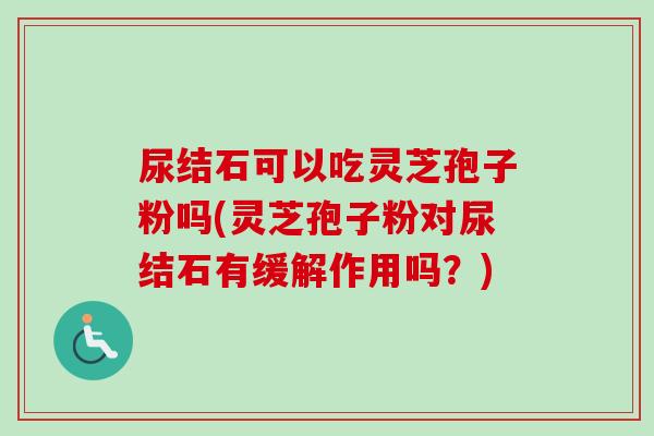 尿结石可以吃灵芝孢子粉吗(灵芝孢子粉对尿结石有缓解作用吗？)