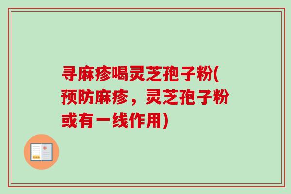 寻麻疹喝灵芝孢子粉(麻疹,灵芝孢子粉或有一线作用) 寻麻疹喝灵芝孢子粉(麻疹,灵芝孢子粉或有一线作用)