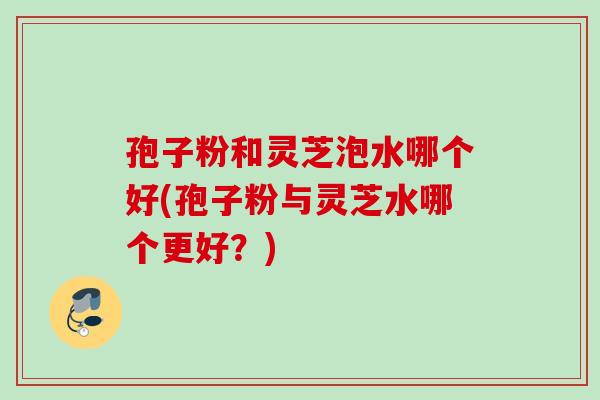孢子粉和灵芝泡水哪个好(孢子粉与灵芝水哪个更好？)