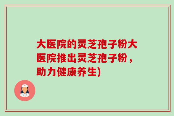 大医院的灵芝孢子粉大医院推出灵芝孢子粉,助力健康养生) 大医院的灵芝孢子粉大医院推出灵芝孢子粉,助力健康养生)