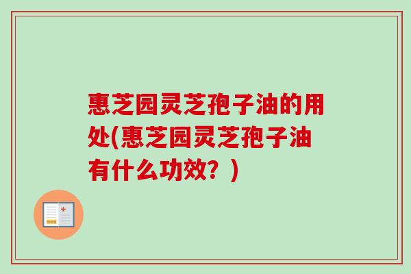 惠芝园灵芝孢子油的用处(惠芝园灵芝孢子油有什么功效？)