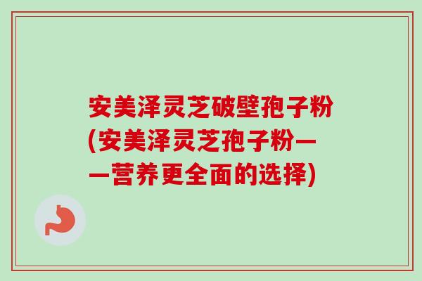安美泽灵芝破壁孢子粉(安美泽灵芝孢子粉——营养更全面的选择) 安美泽灵芝破壁孢子粉(安美泽灵芝孢子粉——营养更全面的选择)