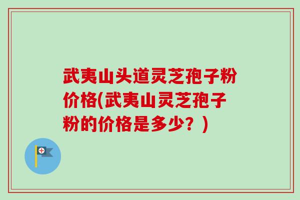 武夷山头道灵芝孢子粉价格(武夷山灵芝孢子粉的价格是多少？)