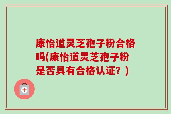 康怡道灵芝孢子粉合格吗(康怡道灵芝孢子粉是否具有合格认证?) 康怡道灵芝孢子粉合格吗(康怡道灵芝孢子粉是否具有合格认证?)