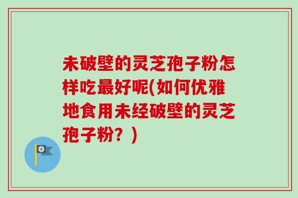 未破壁的灵芝孢子粉怎样吃好呢(如何优雅地食用未经破壁的灵芝孢子粉?) 未破壁的灵芝孢子粉怎样吃好呢(如何优雅地食用未经破壁的灵芝孢子粉?)