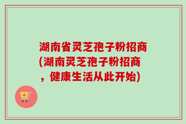湖南省灵芝孢子粉招商(湖南灵芝孢子粉招商,健康生活从此开始) 湖南省灵芝孢子粉招商(湖南灵芝孢子粉招商,健康生活从此开始)