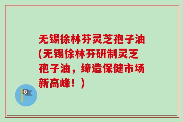 无锡徐林芬灵芝孢子油(无锡徐林芬研制灵芝孢子油,缔造保健市场新高峰!) 无锡徐林芬灵芝孢子油(无锡徐林芬研制灵芝孢子油,缔造保健市场新高峰!)