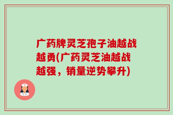 广药牌灵芝孢子油越战越勇(广药灵芝油越战越强，销量逆势攀升)