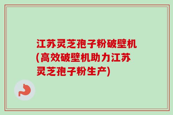 江苏灵芝孢子粉破壁机(高效破壁机助力江苏灵芝孢子粉生产)