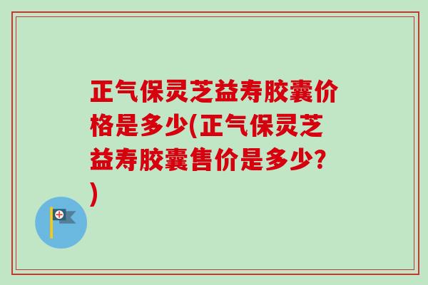 正气保灵芝益寿胶囊价格是多少(正气保灵芝益寿胶囊售价是多少?) 正气保灵芝益寿胶囊价格是多少(正气保灵芝益寿胶囊售价是多少?)