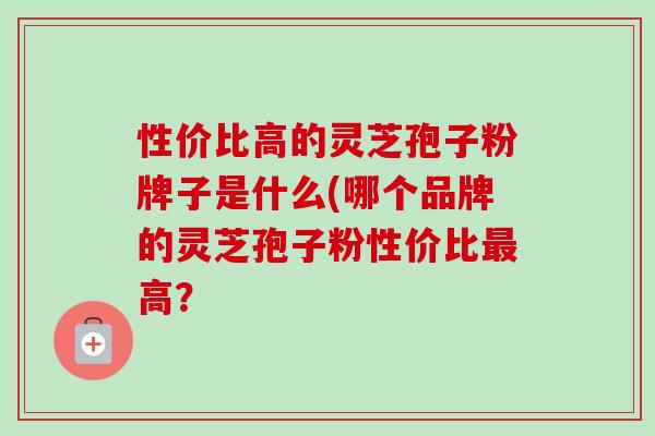 性价比高的灵芝孢子粉牌子是什么(哪个品牌的灵芝孢子粉性价比高？