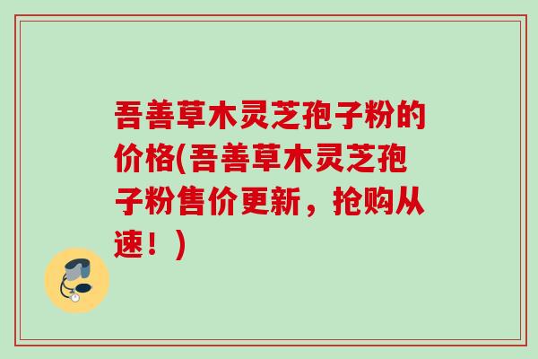 吾善草木灵芝孢子粉的价格(吾善草木灵芝孢子粉售价更新,抢购从速!) 吾善草木灵芝孢子粉的价格(吾善草木灵芝孢子粉售价更新,抢购从速!)