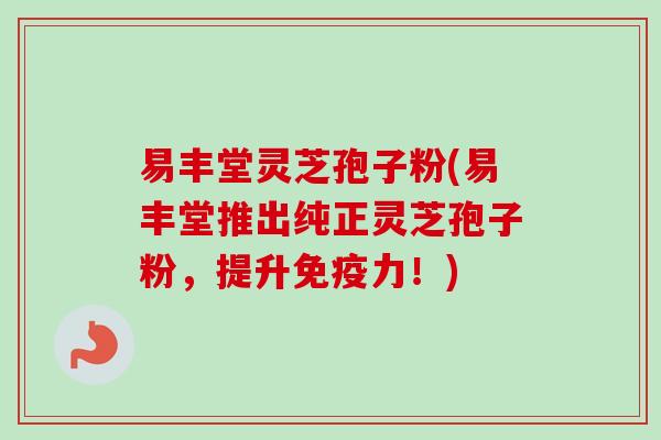 易丰堂灵芝孢子粉(易丰堂推出纯正灵芝孢子粉，提升免疫力！)
