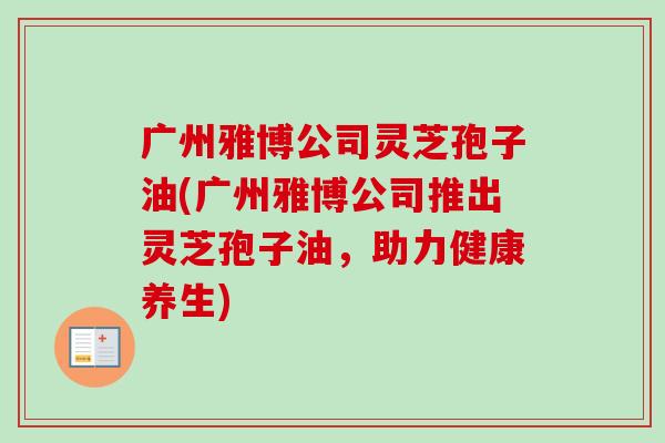 广州雅博公司灵芝孢子油(广州雅博公司推出灵芝孢子油，助力健康养生)