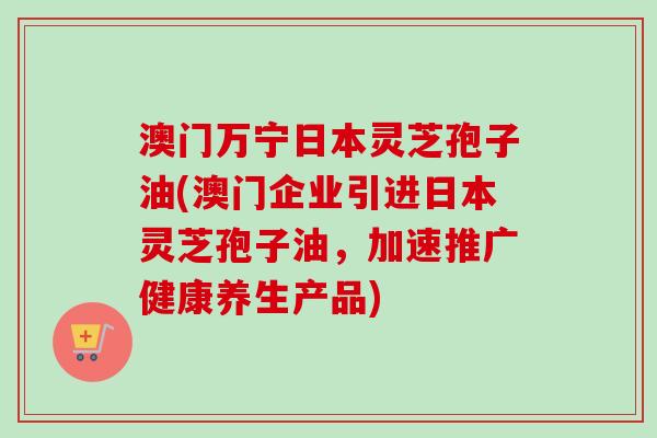 澳门万宁日本灵芝孢子油(澳门企业引进日本灵芝孢子油，加速推广健康养生产品)