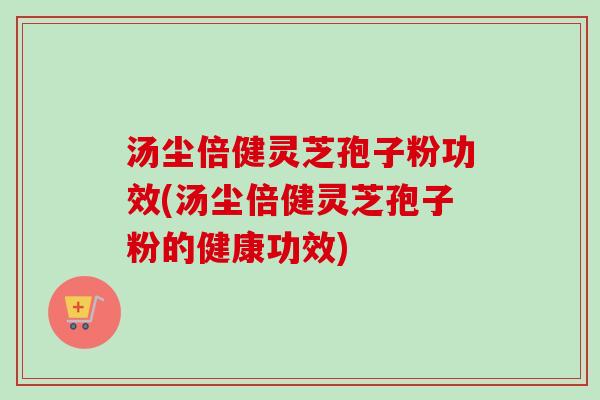 汤尘倍健灵芝孢子粉功效(汤尘倍健灵芝孢子粉的健康功效) 汤尘倍健灵芝孢子粉功效(汤尘倍健灵芝孢子粉的健康功效)