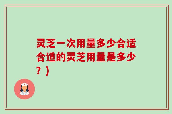 灵芝一次用量多少合适合适的灵芝用量是多少?) 灵芝一次用量多少合适合适的灵芝用量是多少?)