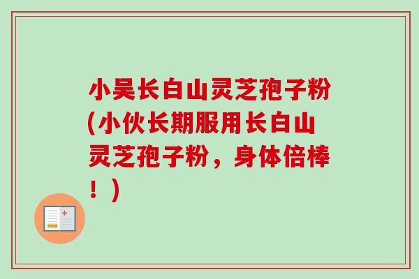 小吴长白山灵芝孢子粉(小伙长期服用长白山灵芝孢子粉,身体倍棒!) 小吴长白山灵芝孢子粉(小伙长期服用长白山灵芝孢子粉,身体倍棒!)