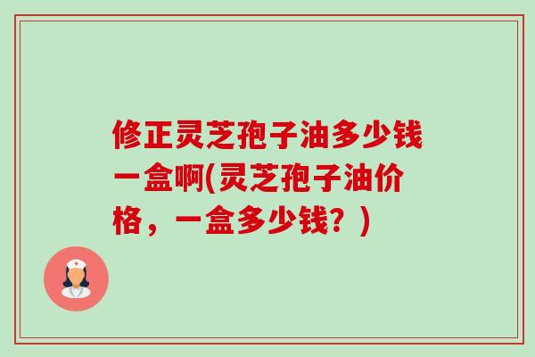 修正灵芝孢子油多少钱一盒啊(灵芝孢子油价格,一盒多少钱?) 修正灵芝孢子油多少钱一盒啊(灵芝孢子油价格,一盒多少钱?)