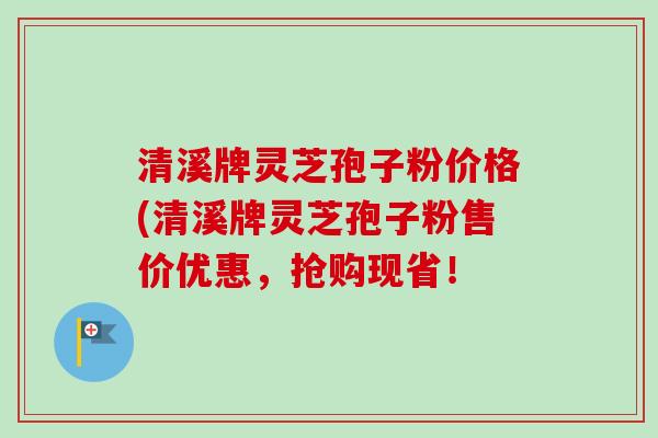 清溪牌灵芝孢子粉价格(清溪牌灵芝孢子粉售价优惠,抢购现省! 清溪牌灵芝孢子粉价格(清溪牌灵芝孢子粉售价优惠,抢购现省!