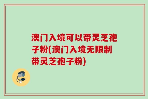 澳门入境可以带灵芝孢子粉(澳门入境无限制带灵芝孢子粉) 澳门入境可以带灵芝孢子粉(澳门入境无限制带灵芝孢子粉)