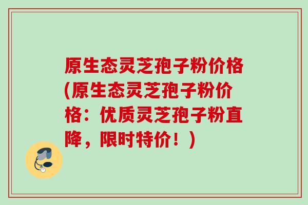 原生态灵芝孢子粉价格(原生态灵芝孢子粉价格:优质灵芝孢子粉直降,限时特价!) 原生态灵芝孢子粉价格(原生态灵芝孢子粉价格:优质灵芝孢子粉直降,限时特价!)