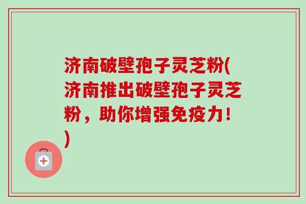 济南破壁孢子灵芝粉(济南推出破壁孢子灵芝粉,助你增强免疫力!) 济南破壁孢子灵芝粉(济南推出破壁孢子灵芝粉,助你增强免疫力!)