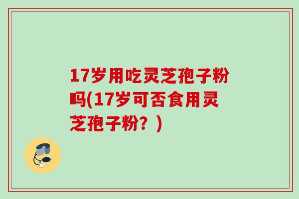 17岁用吃灵芝孢子粉吗(17岁可否食用灵芝孢子粉?) 17岁用吃灵芝孢子粉吗(17岁可否食用灵芝孢子粉?)