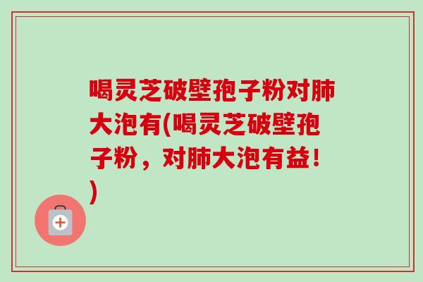 喝灵芝破壁孢子粉对大泡有(喝灵芝破壁孢子粉,对大泡有益!) 喝灵芝破壁孢子粉对大泡有(喝灵芝破壁孢子粉,对大泡有益!)
