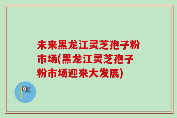 未来黑龙江灵芝孢子粉市场(黑龙江灵芝孢子粉市场迎来大发展) 未来黑龙江灵芝孢子粉市场(黑龙江灵芝孢子粉市场迎来大发展)