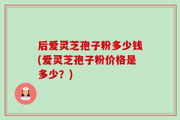 后爱灵芝孢子粉多少钱(爱灵芝孢子粉价格是多少?) 后爱灵芝孢子粉多少钱(爱灵芝孢子粉价格是多少?)