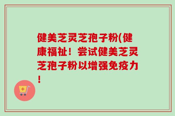 健美芝灵芝孢子粉(健康福祉!尝试健美芝灵芝孢子粉以增强免疫力! 健美芝灵芝孢子粉(健康福祉!尝试健美芝灵芝孢子粉以增强免疫力!