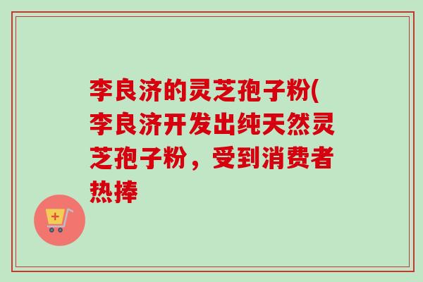 李良济的灵芝孢子粉(李良济开发出纯天然灵芝孢子粉,受到消费者热捧 李良济的灵芝孢子粉(李良济开发出纯天然灵芝孢子粉,受到消费者热捧
