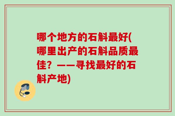 哪个地方的石斛好(哪里出产的石斛品质佳?——寻找好的石斛产地) 哪个地方的石斛好(哪里出产的石斛品质佳?——寻找好的石斛产地)