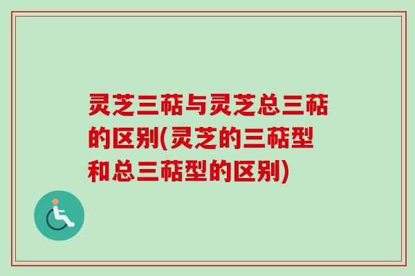 灵芝三萜与灵芝总三萜的区别(灵芝的三萜型和总三萜型的区别)