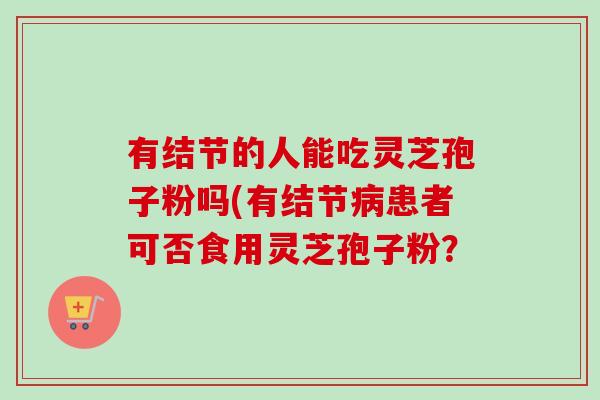 有结节的人能吃灵芝孢子粉吗(有结节患者可否食用灵芝孢子粉？