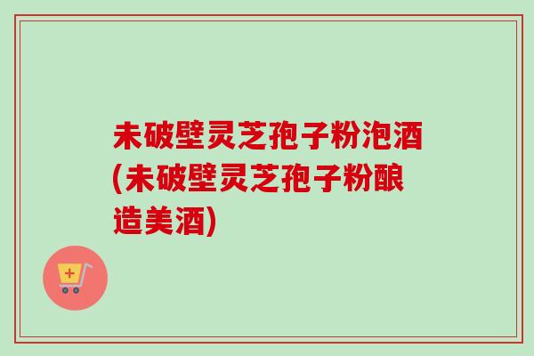 未破壁灵芝孢子粉泡酒(未破壁灵芝孢子粉酿造美酒) 未破壁灵芝孢子粉泡酒(未破壁灵芝孢子粉酿造美酒)