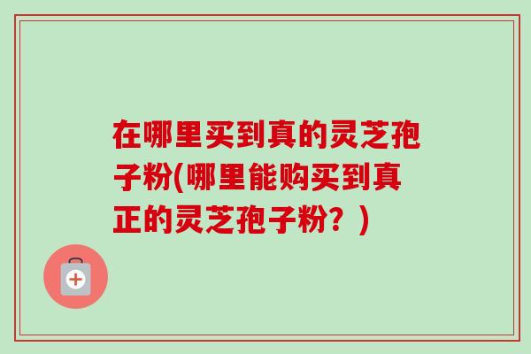 在哪里买到真的灵芝孢子粉(哪里能购买到真正的灵芝孢子粉?) 在哪里买到真的灵芝孢子粉(哪里能购买到真正的灵芝孢子粉?)