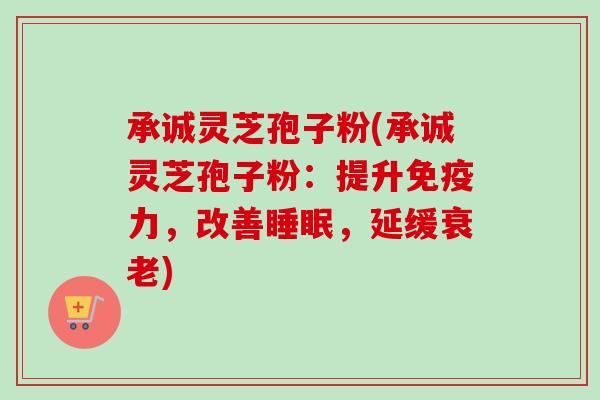承诚灵芝孢子粉(承诚灵芝孢子粉:提升免疫力,改善,延缓) 承诚灵芝孢子粉(承诚灵芝孢子粉:提升免疫力,改善,延缓)